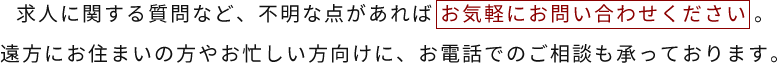 求人に関する質問など、不明な点があればお気軽にお問い合わせください。遠方にお住まいの方やお忙しい方向けに、お電話でのご相談も承っております。