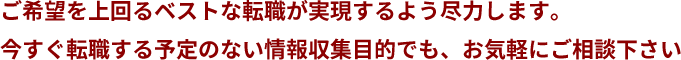 ご希望を上回るベストな転職が実現するよう尽力します。今すぐ転職する予定のない情報収集目的でも、お気軽にご相談下さい
