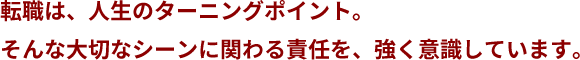 転職は、人生のターニングポイント。そんな大切なシーンに関わる責任を、強く意識しています。