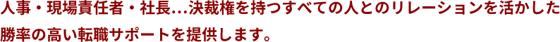 人事・現場責任者・社長…決裁権を持つすべての人とのリレーションを活かした勝率の高い転職サポートを提供します。