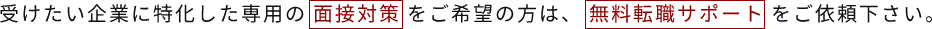 受けたい企業に特化した専用の面接対策をご希望の方は、無料転職サポートをご依頼下さい。