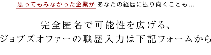 思ってもみなかった企業が あなたの経歴に振り向くことも…完全匿名で可能性を広げる、ジョブズオファーの職歴入力は下記フォームから