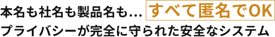 本名も社名も製品名も… すべて匿名でOK　プライバシーが完全に守られた安全なシステム