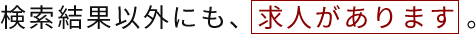 検索結果以外にも、求人があります 。