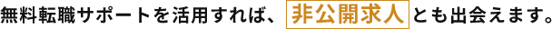 無料転職サポートを活用すれば、 非公開求人 とも出会えます。
