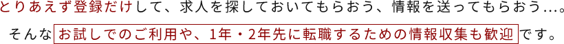 とりあえず登録だけして、求人を探しておいてもらおう、情報を送ってもらおう…。そんなお試しでのご利用や、1年・2年先に転職するための情報収集も歓迎です。