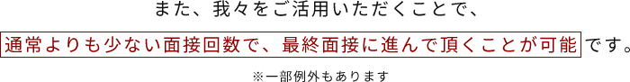 また、我々をご活用いただくことで、通常よりも少ない面接回数で、最終面接に進んで頂くことが可能です。※一部例外もあります