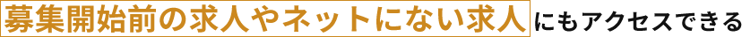 募集開始前の求人やネットにない求人にもアクセスできる