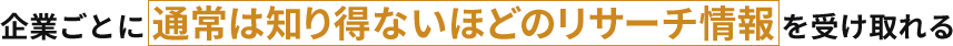 企業ごとに通常は知り得ないほどのリサーチ情報を受け取れる