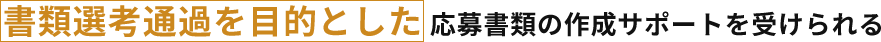 書類選考通過を目的とした 応募書類の作成サポートを受けられる