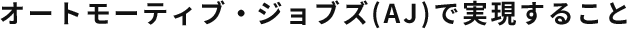 オートモーティブ・ジョブズ(AJ)で実現すること