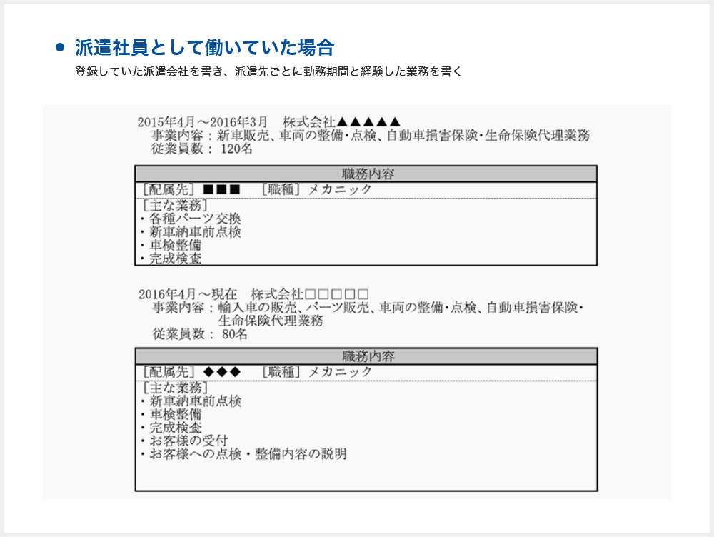 【派遣社員として働いていた場合の書き方】2015年7月～現在 株式会社●●●●●に派遣登録し、派遣社員として下記の企業で職務に従事 2015年4月～2016年3月 株式会社▲▲▲▲▲ 事業内容：新車販売、車両の整備・点検、自動車損害保険、生命保険代理業務 従業員数：120名 職務内容：[配属先]■■■[職種]メカニック[主な業務]各種パーツ交換、新車納車前点検、車検整備、完成検査 2016年4月～現在 株式会社□□□□□ 事業内容：輸入車の販売、パーツ販売、車両の整備・点検、自動車損害保険・生命保険代理業務 従業員数80名 職務内容：[配属先]◆◆◆[職種]メカニック[主な業務]新車納車前点検、車検整備、完成検査、お客様の受付、お客様への点検・整備内容の説明