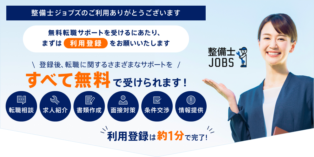整備士ジョブズのご利用ありがとうございます 無料転職サポートを受けるにあたり、まずは利用登録をお願いいたします 登録後、転職に関するさまざまなサポートをすべて無料で受けられます！ 転職相談 求人紹介 書類作成 面接対策 条件交渉 情報提供 利用登録は約1分で完了！
